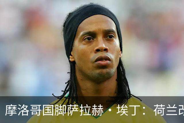 摩洛哥国脚萨拉赫·埃丁：荷兰改踢五后卫，这确实是谁也没想到的！